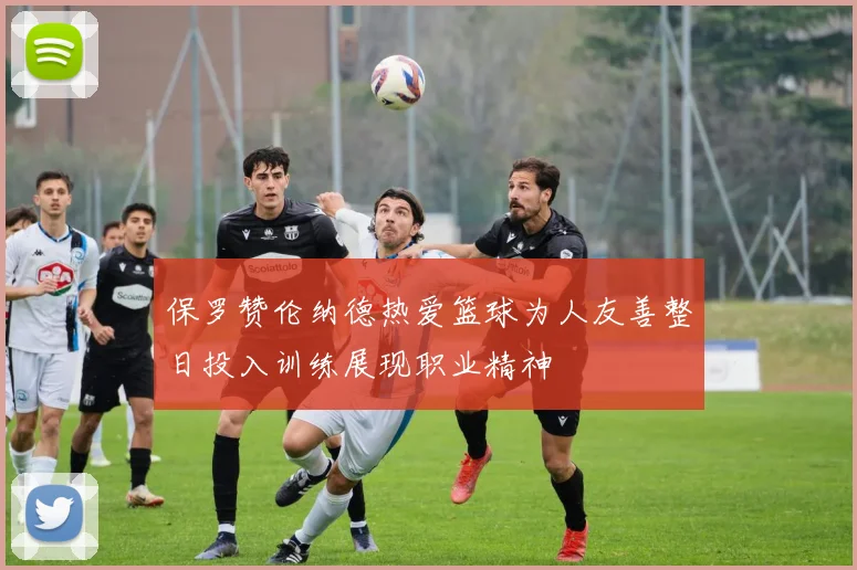 保罗赞伦纳德热爱篮球为人友善整日投入训练展现职业精神