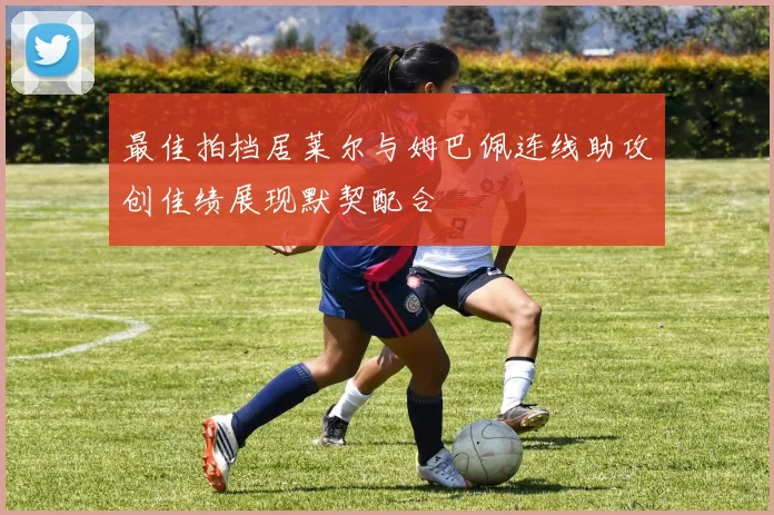 最佳拍档居莱尔与姆巴佩连线助攻创佳绩展现默契配合