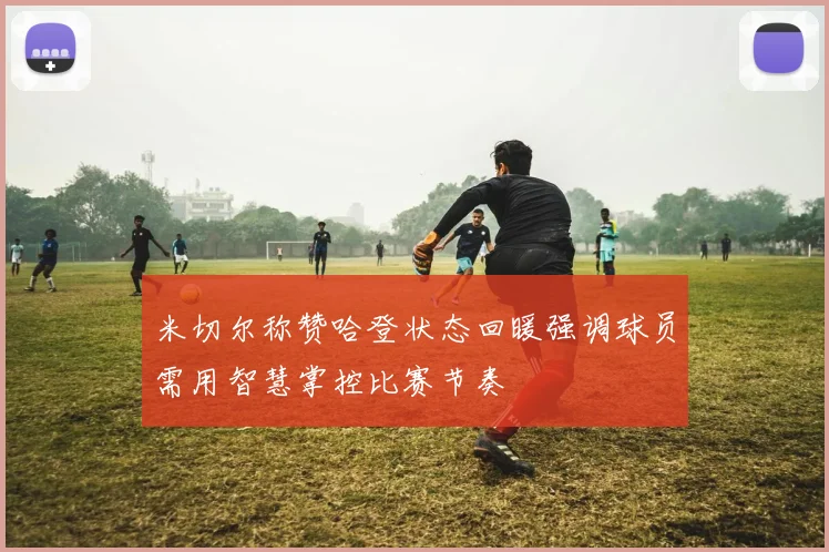 米切尔称赞哈登状态回暖强调球员需用智慧掌控比赛节奏