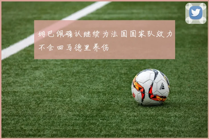 姆巴佩确认继续为法国国家队效力不会回马德里养伤