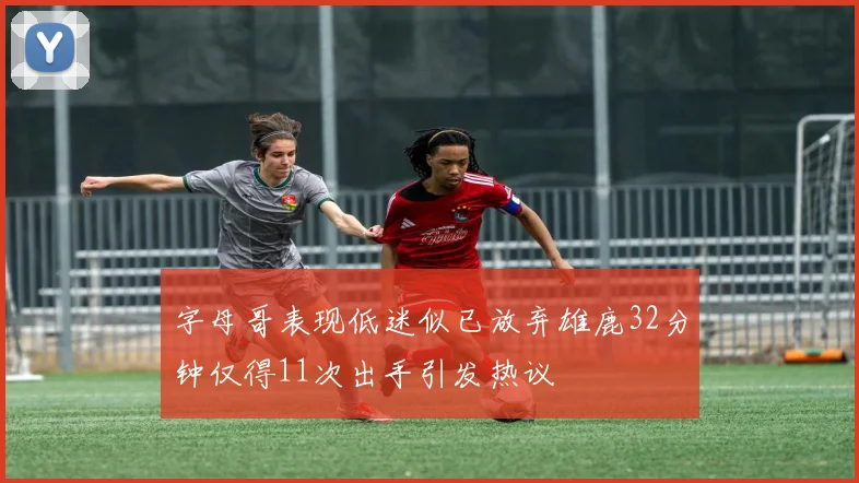 字母哥表现低迷似已放弃雄鹿32分钟仅得11次出手引发热议