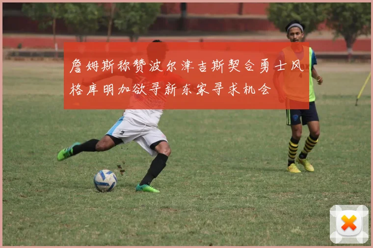 詹姆斯称赞波尔津吉斯契合勇士风格库明加欲寻新东家寻求机会
