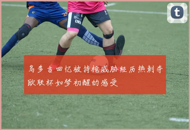 乌多吉回忆被持枪威胁经历热刺夺欧联杯如梦初醒的感受
