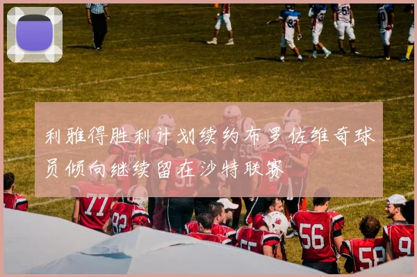利雅得胜利计划续约布罗佐维奇球员倾向继续留在沙特联赛