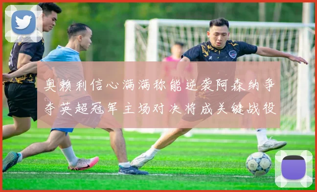 奥赖利信心满满称能逆袭阿森纳争夺英超冠军主场对决将成关键战役