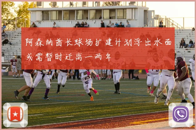 阿森纳酋长球场扩建计划浮出水面或需暂时迁离一两年