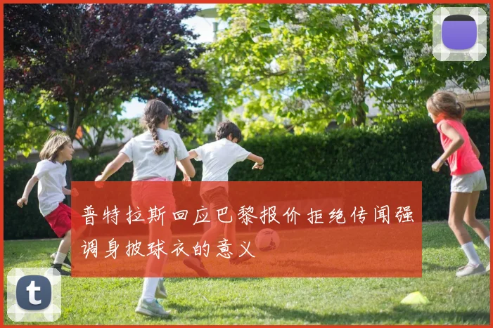 普特拉斯回应巴黎报价拒绝传闻强调身披球衣的意义