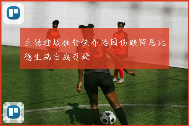 主场迎战独行侠乔治因伤缺阵恩比德生病出战存疑