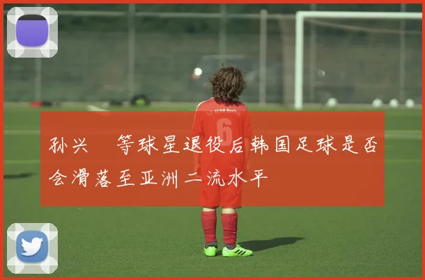 孙兴慜等球星退役后韩国足球是否会滑落至亚洲二流水平