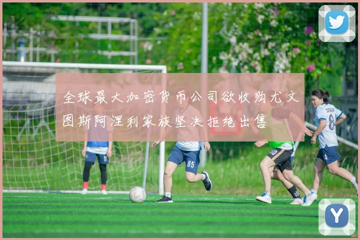 全球最大加密货币公司欲收购尤文图斯阿涅利家族坚决拒绝出售