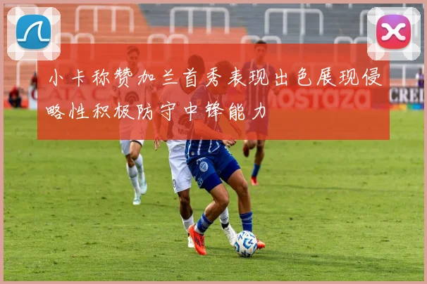 小卡称赞加兰首秀表现出色展现侵略性积极防守中锋能力