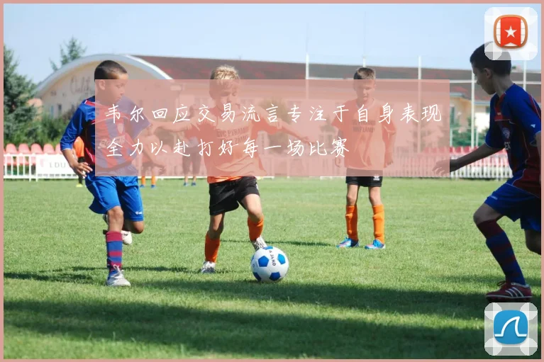 韦尔回应交易流言专注于自身表现全力以赴打好每一场比赛