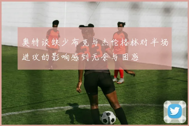 奥特谈缺少布克与杰伦格林对半场进攻的影响感到无奈与困惑