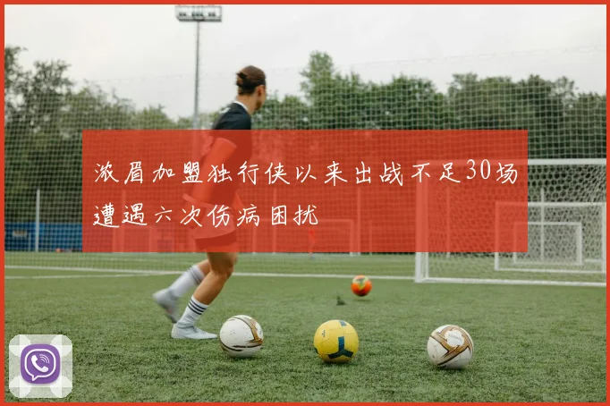 浓眉加盟独行侠以来出战不足30场遭遇六次伤病困扰