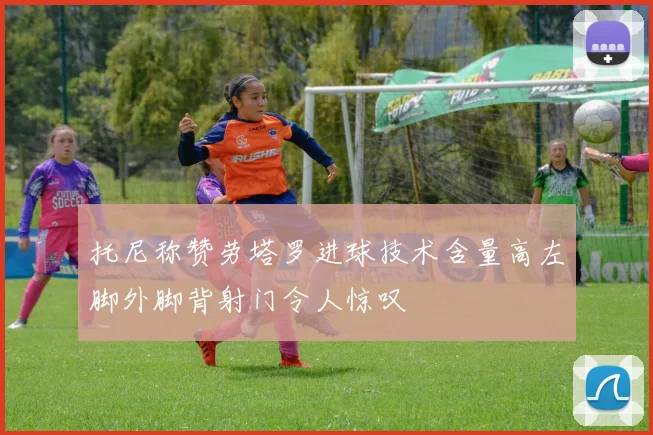 托尼称赞劳塔罗进球技术含量高左脚外脚背射门令人惊叹