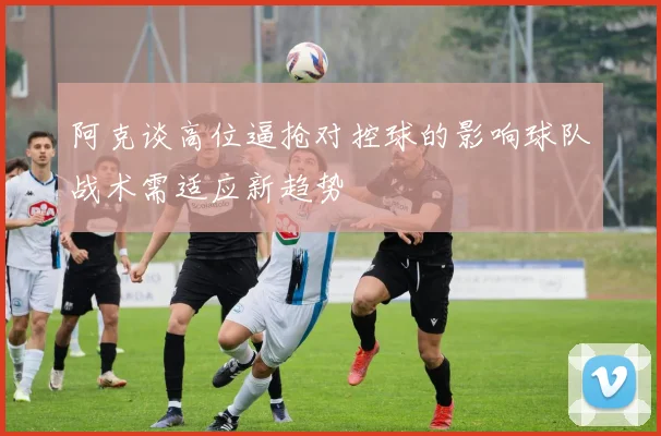 阿克谈高位逼抢对控球的影响球队战术需适应新趋势