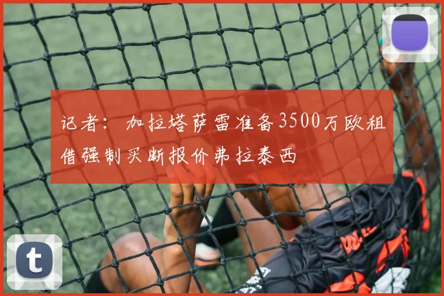 记者：加拉塔萨雷准备3500万欧租借强制买断报价弗拉泰西