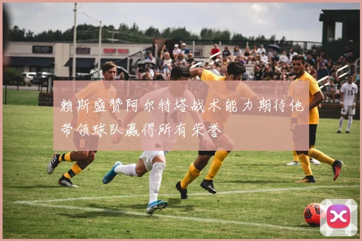 赖斯盛赞阿尔特塔战术能力期待他带领球队赢得所有荣誉