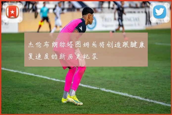 杰伦布朗称塔图姆或将创造跟腱康复速度的新历史纪录