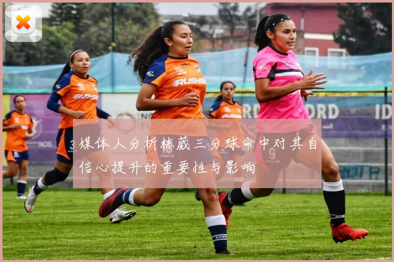 媒体人分析林葳三分球命中对其自信心提升的重要性与影响