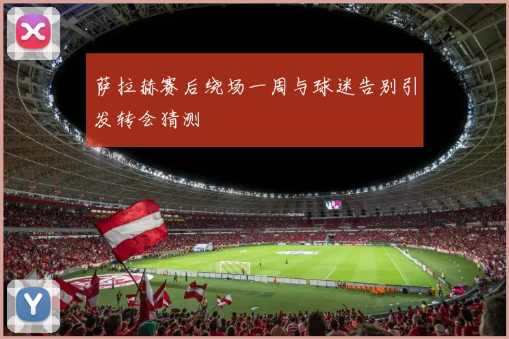 萨拉赫赛后绕场一周与球迷告别引发转会猜测