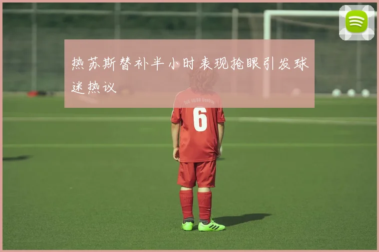 热苏斯替补半小时表现抢眼引发球迷热议