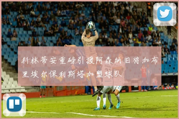 科林蒂安重磅引援阿森纳旧将加布里埃尔保利斯塔加盟球队