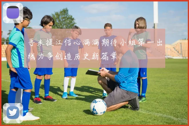 吾米提江信心满满期待小组第一出线力争创造历史新篇章