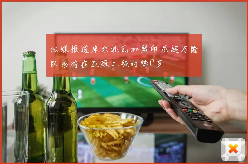 法媒报道库尔扎瓦加盟印尼超万隆队或将在亚冠二级对阵C罗