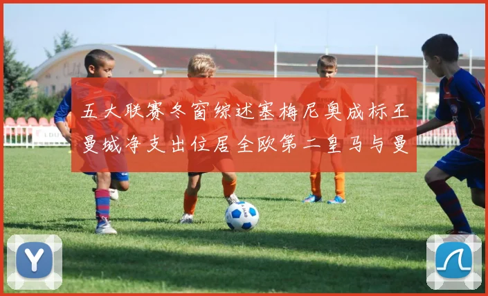 五大联赛冬窗综述塞梅尼奥成标王曼城净支出位居全欧第二皇马与曼联均未投入