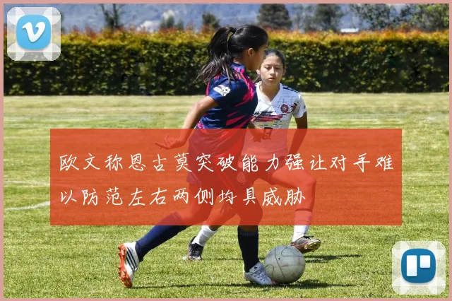欧文称恩古莫突破能力强让对手难以防范左右两侧均具威胁