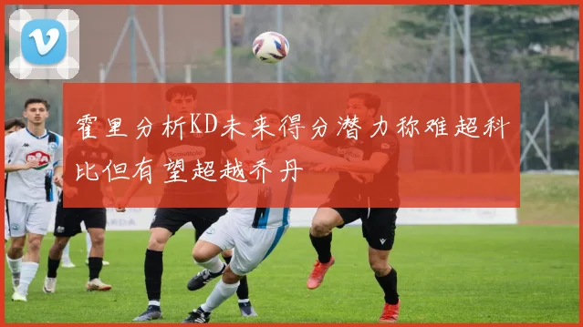 霍里分析KD未来得分潜力称难超科比但有望超越乔丹