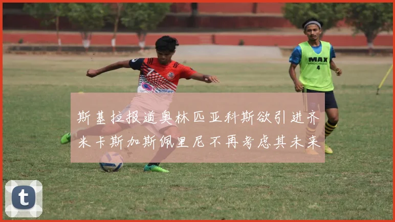 斯基拉报道奥林匹亚科斯欲引进齐米卡斯加斯佩里尼不再考虑其未来